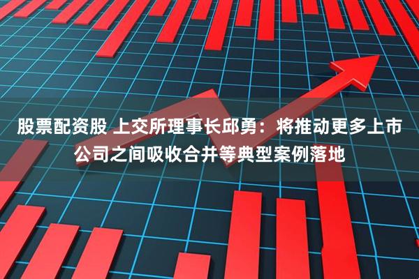 股票配资股 上交所理事长邱勇：将推动更多上市公司之间吸收合并等典型案例落地