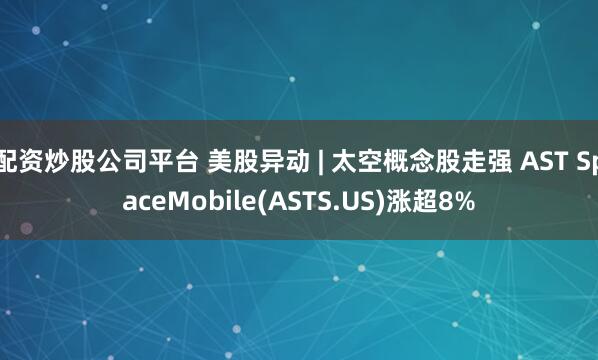 配资炒股公司平台 美股异动 | 太空概念股走强 AST SpaceMobile(ASTS.US)涨超8%