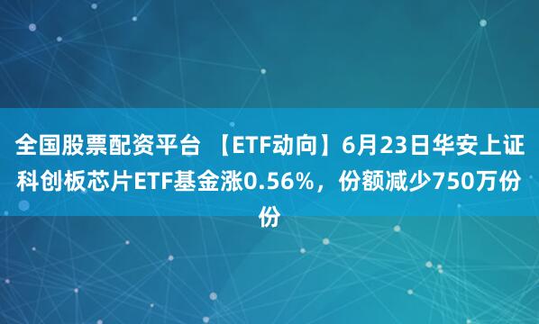 全国股票配资平台 【ETF动向】6月23日华安上证科创板芯片ETF基金涨0.56%，份额减少750万份