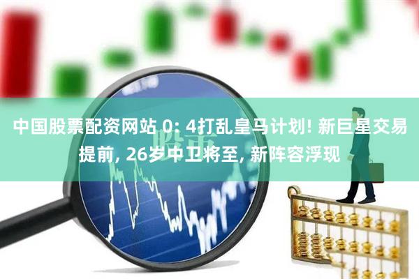 中国股票配资网站 0: 4打乱皇马计划! 新巨星交易提前, 26岁中卫将至, 新阵容浮现