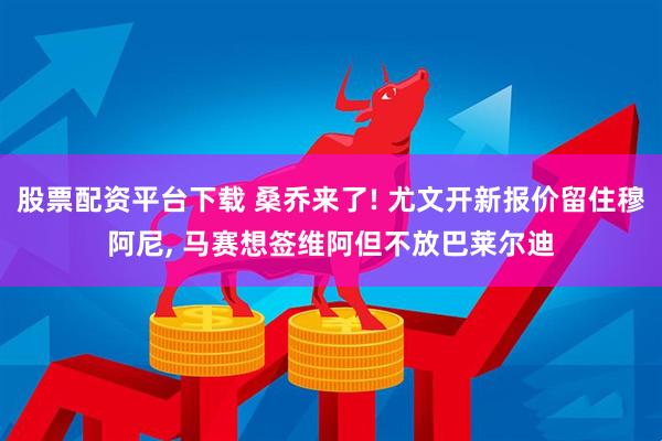 股票配资平台下载 桑乔来了! 尤文开新报价留住穆阿尼, 马赛想签维阿但不放巴莱尔迪