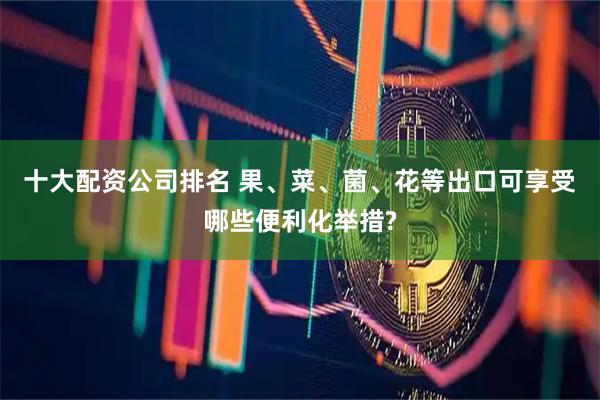 十大配资公司排名 果、菜、菌、花等出口可享受哪些便利化举措?