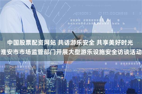 中国股票配资网站 共话游乐安全 共享美好时光 淮安市市场监管部门开展大型游乐设施安全访谈活动