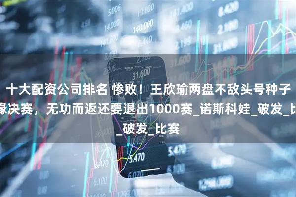 十大配资公司排名 惨败！王欣瑜两盘不敌头号种子无缘决赛，无功而返还要退出1000赛_诺斯科娃_破发_比赛