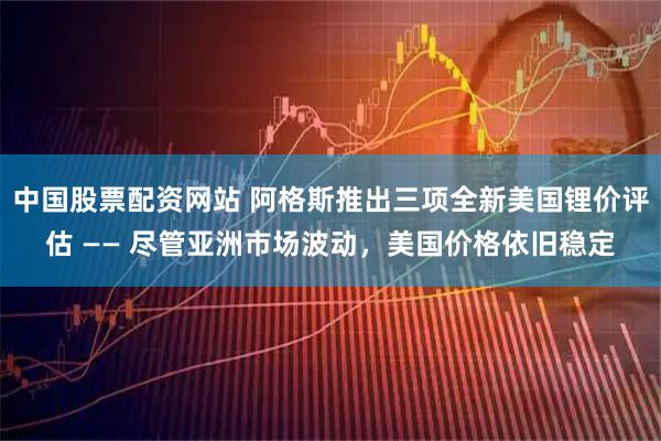 中国股票配资网站 阿格斯推出三项全新美国锂价评估 —— 尽管亚洲市场波动，美国价格依旧稳定