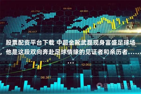 股票配资平台下载 中超金靴武磊现身富盛足球场，他是这段双向奔赴足球情缘的见证者和亲历者……