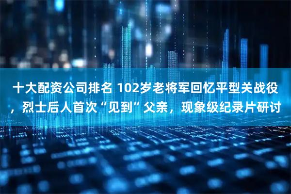 十大配资公司排名 102岁老将军回忆平型关战役，烈士后人首次“见到”父亲，现象级纪录片研讨