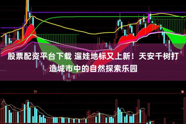 股票配资平台下载 遛娃地标又上新！天安千树打造城市中的自然探索乐园
