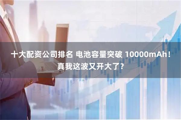 十大配资公司排名 电池容量突破 10000mAh！真我这波又开大了？