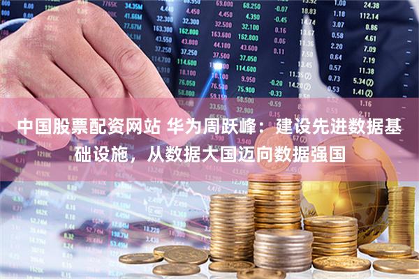 中国股票配资网站 华为周跃峰：建设先进数据基础设施，从数据大国迈向数据强国