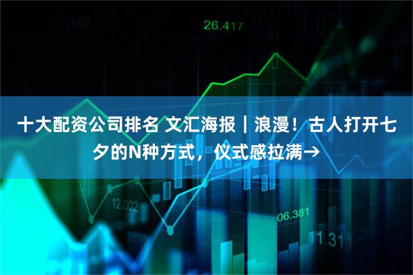 十大配资公司排名 文汇海报｜浪漫！古人打开七夕的N种方式，仪式感拉满→
