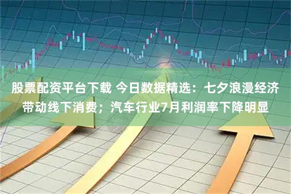 股票配资平台下载 今日数据精选：七夕浪漫经济带动线下消费；汽车行业7月利润率下降明显