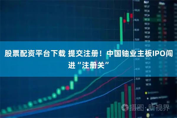股票配资平台下载 提交注册！中国铀业主板IPO闯进“注册关”