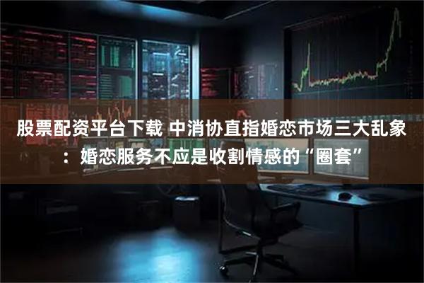 股票配资平台下载 中消协直指婚恋市场三大乱象：婚恋服务不应是收割情感的“圈套”