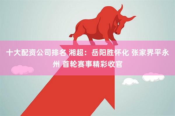 十大配资公司排名 湘超：岳阳胜怀化 张家界平永州 首轮赛事精彩收官