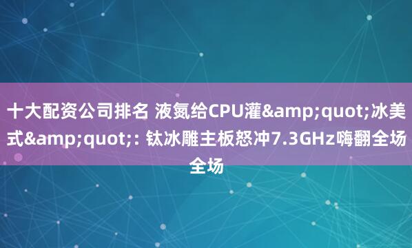 十大配资公司排名 液氮给CPU灌&quot;冰美式&quot;: 钛冰雕主板怒冲7.3GHz嗨翻全场