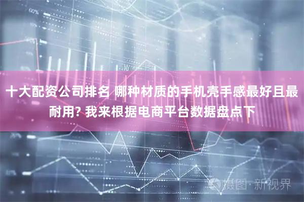 十大配资公司排名 哪种材质的手机壳手感最好且最耐用? 我来根据电商平台数据盘点下
