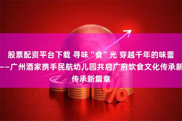 股票配资平台下载 寻味“食”光 穿越千年的味蕾对话——广州酒家携手民航幼儿园共启广府饮食文化传承新篇章