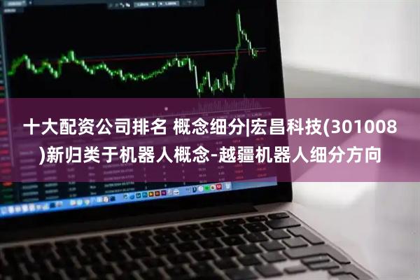十大配资公司排名 概念细分|宏昌科技(301008)新归类于机器人概念-越疆机器人细分方向