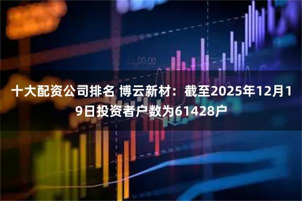 十大配资公司排名 博云新材：截至2025年12月19日投资者户数为61428户