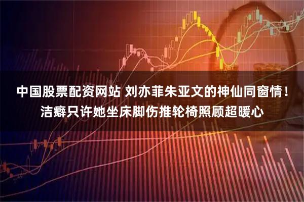 中国股票配资网站 刘亦菲朱亚文的神仙同窗情！洁癖只许她坐床脚伤推轮椅照顾超暖心