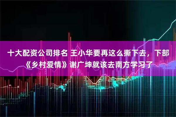 十大配资公司排名 王小华要再这么撕下去,下部《乡村爱情》谢广坤就该去南方学习了
