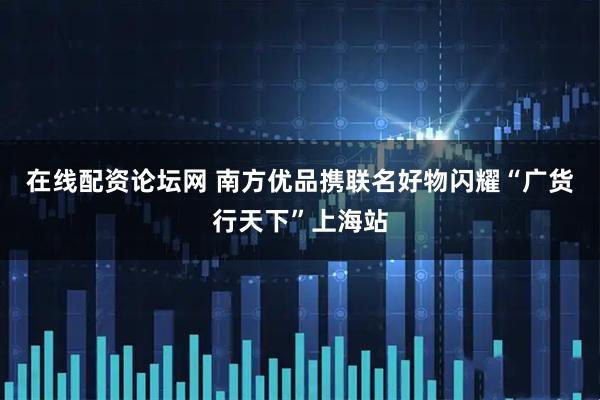 在线配资论坛网 南方优品携联名好物闪耀“广货行天下”上海站