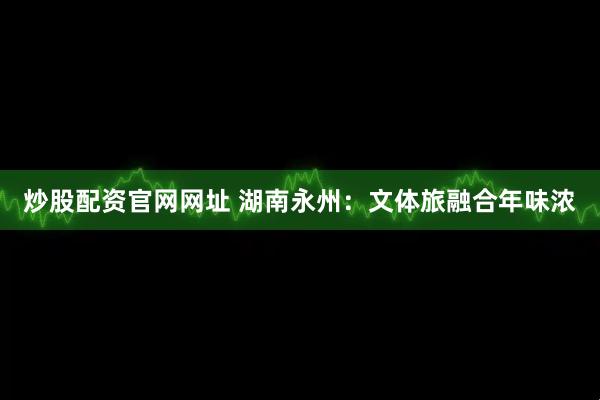 炒股配资官网网址 湖南永州：文体旅融合年味浓