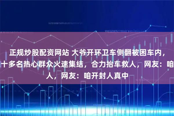 正规炒股配资网站 大爷开环卫车侧翻被困车内，三分钟内二十多名热心群众火速集结，合力抬车救人，网友：咱开封人真中